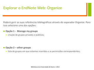 Bibliotecas da Universidade de Aveiro | 2013
Explorar o EndNote Web: Organize
Poderá gerir as suas referências bibliográficas através do separador Organize. Para
isso selecione uma das opções:
 Opção 1 - Manage my groups
 criação de grupos privados e públicos;
 Opção 2 – other groups
 lista de grupos em que estamos inseridos e as permissões correspondentes;
 