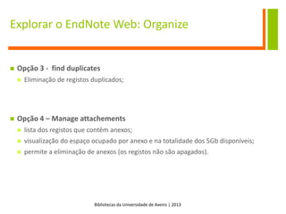 Bibliotecas da Universidade de Aveiro | 2013
Explorar o EndNote Web: Organize
 Opção 3 - find duplicates
 Eliminação de registos duplicados;
 Opção 4 – Manage attachements
 lista dos registos que contêm anexos;
 visualização do espaço ocupado por anexo e na totalidade dos 5Gb disponíveis;
 permite a eliminação de anexos (os registos não são apagados).
 