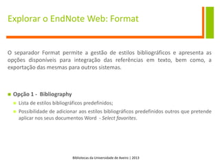 Bibliotecas da Universidade de Aveiro | 2013
Explorar o EndNote Web: Format
O separador Format permite a gestão de estilos bibliográficos e apresenta as
opções disponíveis para integração das referências em texto, bem como, a
exportação das mesmas para outros sistemas.
 Opção 1 - Bibliography
 Lista de estilos bibliográficos predefinidos;
 Possibilidade de adicionar aos estilos bibliográficos predefinidos outros que pretende
aplicar nos seus documentos Word - Select favorites.
 