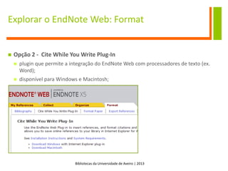Bibliotecas da Universidade de Aveiro | 2013
Explorar o EndNote Web: Format
 Opção 2 - Cite While You Write Plug-In
 plugin que permite a integração do EndNote Web com processadores de texto (ex.
Word);
 disponível para Windows e Macintosh;
 