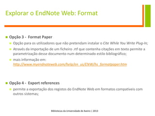 Bibliotecas da Universidade de Aveiro | 2013
Explorar o EndNote Web: Format
 Opção 3 - Format Paper
 Opção para os utilizadores que não pretendam instalar o Cite While You Write Plug-In;
 Através da importação de um ficheiro .rtf que contenha citações em texto permite a
parametrização desse documento num determinado estilo bibliográfico;
 mais informação em:
http://www.myendnoteweb.com/help/en_us/ENW/hs_formatpaper.htm
 Opção 4 - Export references
 permite a exportação dos registos do EndNote Web em formatos compatíveis com
outros sistemas;
 
