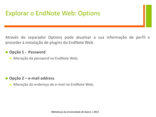 Bibliotecas da Universidade de Aveiro | 2013
Explorar o EndNote Web: Options
Através do separador Options pode atualizar a sua informação de perfil e
proceder à instalação de plugins do EndNote Web.
 Opção 1 - Password
 Alteração da password no EndNote Web;
 Opção 2 – e-mail address
 Alteração do endereço de e-mail no EndNote Web;
 