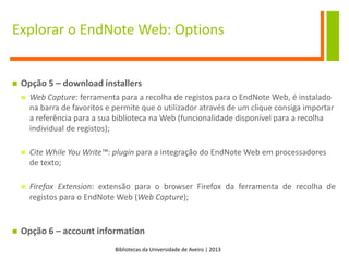 Bibliotecas da Universidade de Aveiro | 2013
Explorar o EndNote Web: Options
 Opção 5 – download installers
 Web Capture: ferramenta para a recolha de registos para o EndNote Web, é instalado
na barra de favoritos e permite que o utilizador através de um clique consiga importar
a referência para a sua biblioteca na Web (funcionalidade disponível para a recolha
individual de registos);
 Cite While You Write™: plugin para a integração do EndNote Web em processadores
de texto;
 Firefox Extension: extensão para o browser Firefox da ferramenta de recolha de
registos para o EndNote Web (Web Capture);
 Opção 6 – account information
 