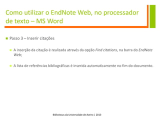 Bibliotecas da Universidade de Aveiro | 2013
Como utilizar o EndNote Web, no processador
de texto – MS Word
 Passo 3 – Inserir citações
 A inserção da citação é realizada através da opção Find citations, na barra do EndNote
Web;
 A lista de referências bibliográficas é inserida automaticamente no fim do documento.
 