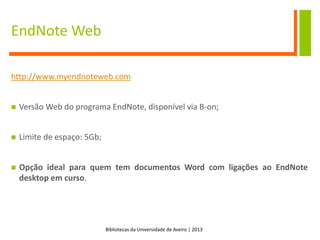 Bibliotecas da Universidade de Aveiro | 2013
EndNote Web
http://www.myendnoteweb.com
 Versão Web do programa EndNote, disponível via B-on;
 Limite de espaço: 5Gb;
 Opção ideal para quem tem documentos Word com ligações ao EndNote
desktop em curso.
 