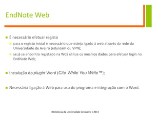 Bibliotecas da Universidade de Aveiro | 2013
EndNote Web
 É necessário efetuar registo
 para o registo inicial é necessário que esteja ligado à web através da rede da
Universidade de Aveiro (eduroam ou VPN);
 se já se encontra registado na WoS utilize os mesmos dados para efetuar login no
EndNote Web;
 Instalação do plugin Word (Cite While You Write™);
 Necessária ligação à Web para uso do programa e integração com o Word.
 