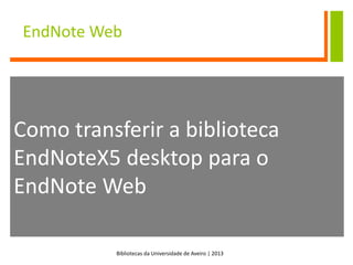 Bibliotecas da Universidade de Aveiro | 2013
EndNote Web
Como transferir a biblioteca
EndNoteX5 desktop para o
EndNote Web
 