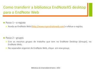 Bibliotecas da Universidade de Aveiro | 2013
Como transferir a biblioteca EndNoteX5 desktop
para o EndNote Web
 Passo 1 – o registo
 Aceda ao EndNote Web (http://www.myendnoteweb.com) e efetue o registo;
 Passo 2 – grupos
 Crie os mesmos grupos de trabalho que tem no EndNote Desktop (Groups), no
EndNote Web;
 No separador organize do EndNote Web, clique em new group;
 
