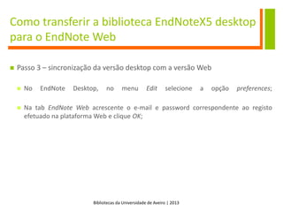 Bibliotecas da Universidade de Aveiro | 2013
Como transferir a biblioteca EndNoteX5 desktop
para o EndNote Web
 Passo 3 – sincronização da versão desktop com a versão Web
 No EndNote Desktop, no menu Edit selecione a opção preferences;
 Na tab EndNote Web acrescente o e-mail e password correspondente ao registo
efetuado na plataforma Web e clique OK;
 