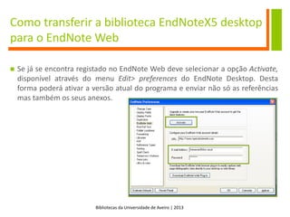 Bibliotecas da Universidade de Aveiro | 2013
 Se já se encontra registado no EndNote Web deve selecionar a opção Activate,
disponível através do menu Edit> preferences do EndNote Desktop. Desta
forma poderá ativar a versão atual do programa e enviar não só as referências
mas também os seus anexos.
Como transferir a biblioteca EndNoteX5 desktop
para o EndNote Web
 