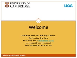 University Computing Service
EndNote Web for Bibliographies
We d n e s d ay 2 n d J u n e
Ro s e m a r y Ro d d r r 2 5 @ c a m . a c . u k
L L - s u p p o r t @ u c s . c a m . a c . u k
H E L P - D ES K @ U C S .C A M . AC . U K
Welcome
University Computing Service
 