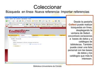 Coleccionar Búsqueda  en línea- Nueva referencia- Importar referencias Desde la pestaña  Collect  puede realizar búsquedas en línea, desplegando la ventana de Select… encontrará conexiones a  bases de datos y a catálogos de bibliotecas. También puede crear una lista personal con las bases de datos y los catálogos que más le interesen. 