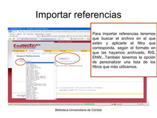 Importar referencias Para importar referencias tenemos que buscar el archivo en el que estén y aplicarle el filtro que corresponda, según el formato en que las hayamos archivado, RIS, ENW,..También tenemos la opción de personalizar una lista de los filtros que más utilicemos. 