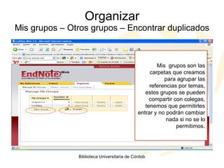 Organizar Mis grupos – Otros grupos – Encontrar duplicados Mis  grupos son las carpetas que creamos para agrupar las referencias por temas, estos grupos se pueden compartir con colegas, tenemos que permitirles entrar y no podrán cambiar nada si no se lo permitimos. 