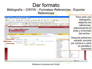 Dar formato Bibliografía – CWYW – Formatear Referencias - Exportar Referencias Para crear una bibliografía, elegimos las referencias, seleccionamos el estilo y el formato del archivo.  Después podremos salvarla, enviarla por correo-e o verla en pantalla e imprimirla 