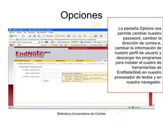 Opciones La pestaña Options nos permite cambiar nuestro password, cambiar la dirección de correo-e, cambiar la información de nuestro perfil de usuario y descargar los programas para instalar el cuadro de herramientas de EndNoteWeb en nuestro procesador de textos y en nuestro navegador. 