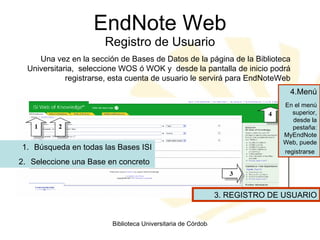 EndNote Web Registro de Usuario Una vez en la sección de Bases de Datos de la página de la Biblioteca Universitaria,  seleccione WOS ó WOK y  desde la pantalla de inicio podrá registrarse, esta cuenta de usuario le servirá para EndNoteWeb Búsqueda en todas las Bases ISI Seleccione una Base en concreto  4.Menú En el menú superior, desde la pestaña: MyEndNoteWeb, puede registrarse   3. REGISTRO DE USUARIO 