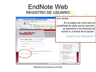 EndNote Web REGISTRO DE USUARIO Si lo olvida … En la página de inicio tiene la posibilidad de pedir que le reenvíen  su password a su dirección de correo-e, a través de la opción:  Forgot Your Password ? 