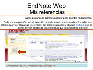 EndNote Web  Mis referencias My References. All My References. [Unfiled] (0) Varias pestañas le permiten acceder a las distintas herramientas. En la primera pestaña  tendrá la opción de realizar una buscar rápida entre todas sus  referencias y ver todas sus referencias,  las carpetas creadas y el grupo  Unfiled , que es dónde se van colocando las referencias que va añadiendo al gestor.  