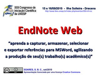 EndNote Web “ aprenda a capturar, armazenar, selecionar  e exportar referências para MSWord, agilizando  a produção de seu(s) trabalho(s) acadêmico(s)” 15 e 16/09/2010  -  Ilha Solteira - Dracena http://www.feis.unesp.br/index.php/eventos/350-inf-cic   SOARES, S. B. C ., set/2010  Apresentação licenciada por uma licença  Creative Commons 