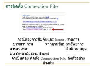 การติดตั้ง  Connection File กรณีต้องการสืบค้นและ  Import   รายการบรรณานุกรม  จากฐานข้อมูลทรัพยากรสารสนเทศ  สำนักหอสมุด มหาวิทยาลัยธรรมศาสตร์  จำเป็นต้อง ติดตั้ง  Connection File   ดังตัวอย่างข้างต้น 
