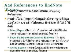 Add References to EndNote library การเพิ่มรายการอ้างอิงด้วยตนเอง  ( Entering References ) การถ่ายโอน   (Import)   ข้อมูลอ้างอิงจากฐานข้อมูลออนไลน์ต่างๆ เข้าสู่โปรแกรม  EndNote   ทำได้  3  วิธี ดังนี้ Direct Export   เป็นการถ่ายโอนรายการอ้างอิงที่สืบค้นจากฐานข้อมูลต่างๆ เข้าสู่  EndNote   โดยตรง Importing Reference Data into EndNote   การ  Save   รายการอ้างอิงที่สืบค้นจากฐานข้อมูลต่างๆ แล้วจึงนำมาถ่ายโอนเข้าสู่  EndNote   โดยใช้  Filter   ที่เหมาะสม Online Search   การถ่ายโอนข้อมูลที่ได้จากการสืบค้นฐานข้อมูลผ่านหน้าจอ  EndNote  โดยตรง 