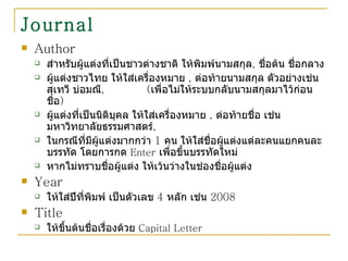Journal Author  สำหรับผู้แต่งที่เป็นชาวต่างชาติ ให้พิมพ์นามสกุล ,  ชื่อต้น ชื่อกลาง ผู้แต่งชาวไทย ให้ใส่เครื่องหมาย  ,  ต่อท้ายนามสกุล ตัวอย่างเช่น สุเทวี บ่อมณี ,  ( เพื่อไม่ให้ระบบกลับนามสกุลมาไว้ก่อนชื่อ ) ผู้แต่งที่เป็นนิติบุคล ให้ใส่เครื่องหมาย  ,  ต่อท้ายชื่อ เช่น มหาวิทยาลัยธรรมศาสตร์ , ในกรณีที่มีผู้แต่งมากกว่า  1  คน ให้ใส่ชื่อผู้แต่งแต่ละคนแยกคนละบรรทัด โดยการกด  Enter   เพื่อขึ้นบรรทัดใหม่ หากไม่ทราบชื่อผู้แต่ง ให้เว้นว่างในช่องชื่อผู้แต่ง  Year  ให้ใส่ปีที่พิมพ์ เป็นตัวเลข  4  หลัก เช่น  2008 Title ให้ขึ้นต้นชื่อเรื่องด้วย  Capital Letter   