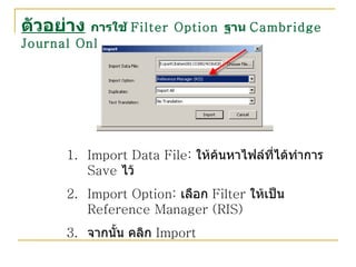 ตัวอย่าง   การใช้  Filter Option  ฐาน  Cambridge Journal Online Import Data File:  ให้ค้นหาไฟล์ที่ได้ทำการ  Save  ไว้ Import Option:  เลือก  Filter  ให้เป็น  Reference Manager (RIS) จากนั้น คลิก  Import 