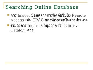 Searching Online Database   การ  Import  ข้อมูลจากการติดต่อไปยัง  Remote Access  เช่น  OPAC  ของห้องสมุดในต่างประเทศ  รวมถึงการ  Import  ข้อมูลจาก TU Library Catalog  ด้วย 