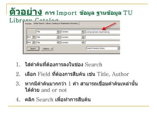 ตัวอย่าง   การ  Import  ข้อมูล ฐานข้อมูล  TU Library Catalog ใส่คำค้นที่ต้องการลงในช่อง  Search เลือก  Field  ที่ต้องการสืบค้น เช่น  Title, Author หากมีคำค้นมากกว่า  1  คำ สามารถเชื่อมคำค้นเหล่านั้นได้ด้วย  and or not คลิก  Search  เพื่อทำการสืบค้น 