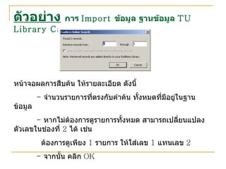 ตัวอย่าง   การ  Import  ข้อมูล ฐานข้อมูล  TU Library Catalog หน้าจอผลการสืบค้น ให้รายละเอียด ดังนี้ -  จำนวนรายการที่ตรงกับคำค้น ทั้งหมดที่มีอยู่ในฐานข้อมูล -  หากไม่ต้องการดูรายการทั้งหมด สามารถเปลี่ยนแปลงตัวเลขในช่องที่  2  ได้ เช่น   ต้องการดูเพียง  1  รายการ ให้ใส่เลข  1  แทนเลข  2  -  จากนั้น คลิก  OK 