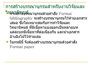 การสร้างบรรณานุกรมสำหรับงานวิจัยและวิทยานิพนธ์ การสร้างบรรณานุกรมด้วยคำสั่ง  Format bibliography  จะสร้างบรรณานุกรมไว้ท้ายเอกสารเสมอ ซึ่งไม่เหมาะสมกับการทำวิจัยและวิทยานิพนธ์ ที่มีเนื้อหาแบ่งออกเป็นหลายบท แต่ละบทมีเนื้อหาที่ต่อเนื่องกัน และนำเอกสารอ้างอิงไปไว้ท้ายเล่ม ในกรณีนี้ จึงต้องสร้างบรรณานุกรมด้วยคำสั่ง  Format paper 
