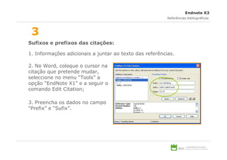 Endnote X3
                                                         Referências bibliográficas



 3
Sufixos e prefixos das citações:

1. Informações adicionais a juntar ao texto das referências.

2. No Word, coloque o cursor na
citação que pretende mudar,
seleccione no menu “Tools” a
opção “EndNote X1” e a seguir o
comando Edit Citation;

3. Preencha os dados no campo
“Prefix” e “Sufix”.
 