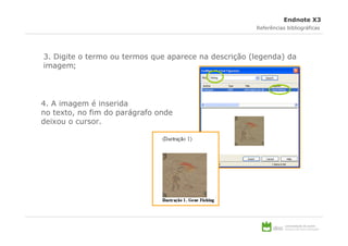Endnote X3
                                                      Referências bibliográficas




3. Digite o termo ou termos que aparece na descrição (legenda) da
imagem;




4. A imagem é inserida
no texto, no fim do parágrafo onde
deixou o cursor.
 