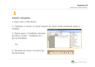 Endnote X3
                                                        Referências bibliográficas



 1
Inserir citações:
> Usar com o MS-Word.

1. Coloque o cursor no local exacto do texto onde pretende fazer a
citação.

2. Passe para o EndNote através
do Menu Tools – EndNote X1 –
Go to EndNote

   ou


3. Através do ícone na barra de
ferramentas.
 