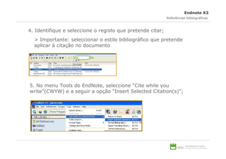 Endnote X3
                                                            Referências bibliográficas



4. Identifique e seleccione o registo que pretende citar;
  > Importante: seleccionar o estilo bibliográfico que pretende
  aplicar à citação no documento




5. No menu Tools do EndNote, seleccione “Cite while you
write”(CWYW) e a seguir a opção “Insert Selected Citation(s)”;
 