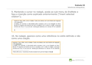 Endnote X3
                                                      Referências bibliográficas


9. Mantendo o cursor no rodapé, aceda ao sub-menu do EndNote e
faça a inserção como explicado anteriormente (“Insert selected
citation”);




10. No rodapé, aparece como uma referência no estilo definido e não
como uma citação.
 