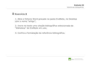 Endnote X3
                                                       Referências bibliográficas




Exercício 8

1. Abra o ficheiro Word gravado na pasta EndNote, no Desktop
com o nome “artigo”;

2. Insira no texto uma citação bibliográfica seleccionada da
“biblioteca” do EndNote em uso;

3. Confira a formatação da referência bibliográfica.
 