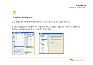 Endnote X3
                                                        Referências bibliográficas



 2
Citações ambíguas:

1. Casos de referências diferentes com ano e autor iguais;

2. No programa EndNote, menu Edit, “Output styles” edite o estilo e
defina quais os parâmetros de distinção
 