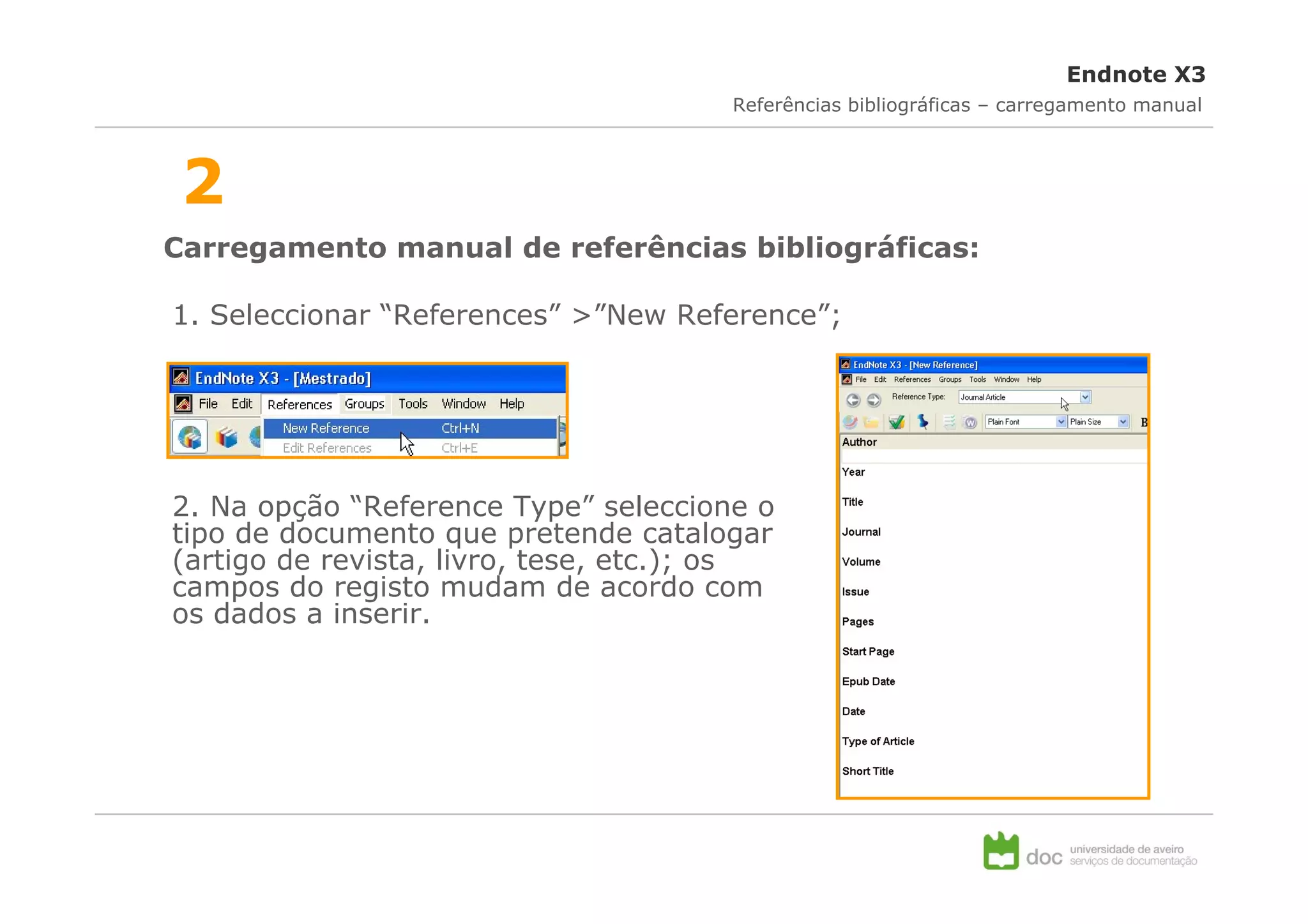 Endnote X3
                                       Referências bibliográficas – carregamento manual



 2
Carregamento manual de referências bibliográficas:

1. Seleccionar “References” >”New Reference”;




2. Na opção “Reference Type” seleccione o
tipo de documento que pretende catalogar
(artigo de revista, livro, tese, etc.); os
campos do registo mudam de acordo com
os dados a inserir.
 