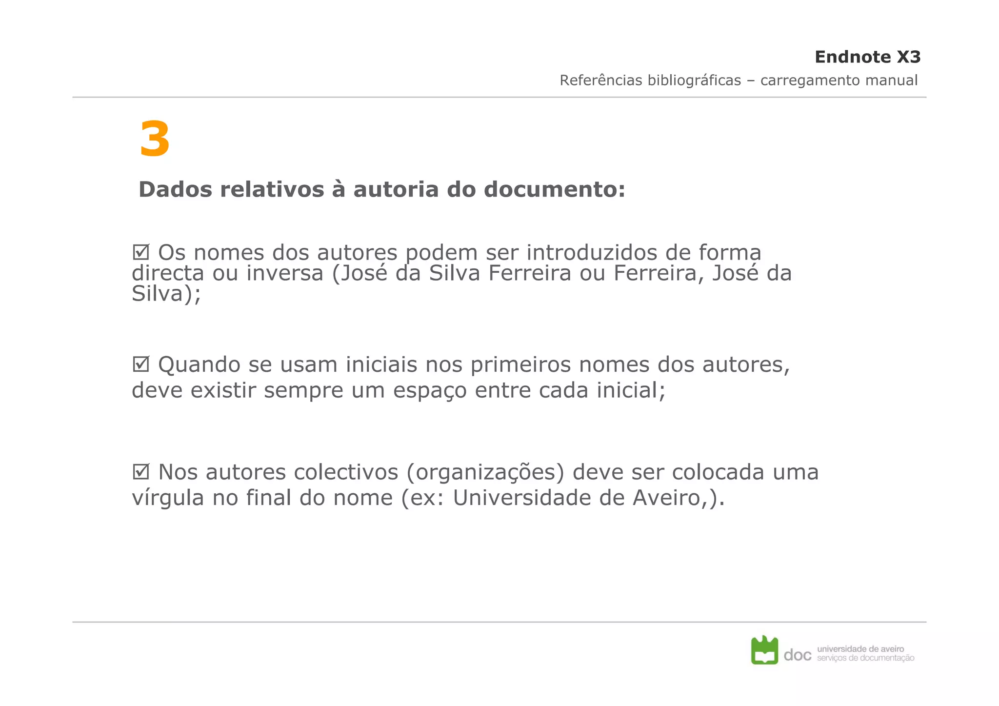 Endnote X3
                                        Referências bibliográficas – carregamento manual



3
Dados relativos à autoria do documento:

   Os nomes dos autores podem ser introduzidos de forma
directa ou inversa (José da Silva Ferreira ou Ferreira, José da
Silva);


  Quando se usam iniciais nos primeiros nomes dos autores,
deve existir sempre um espaço entre cada inicial;


   Nos autores colectivos (organizações) deve ser colocada uma
vírgula no final do nome (ex: Universidade de Aveiro,).
 