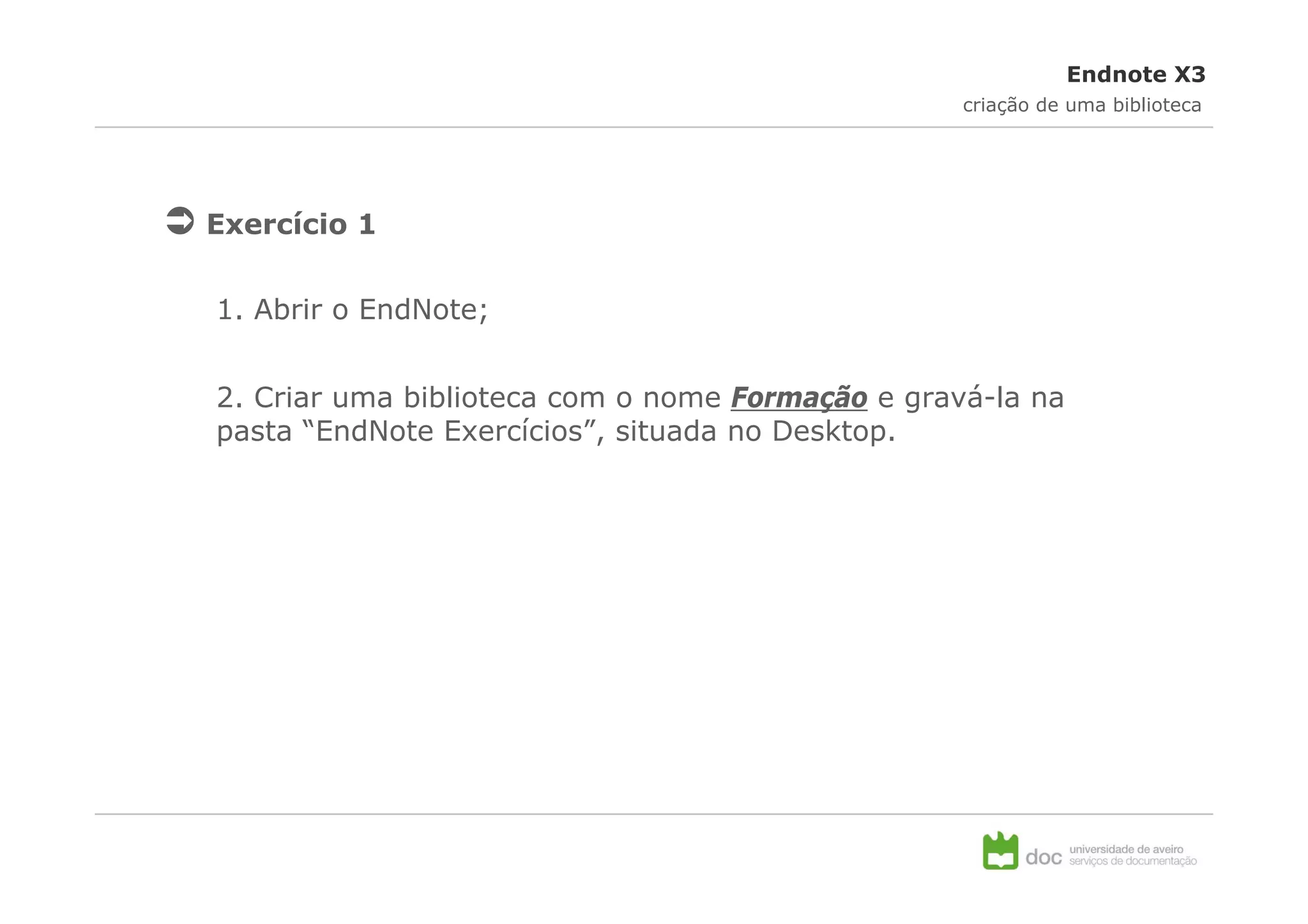 Endnote X3
                                                  criação de uma biblioteca




Exercício 1


1. Abrir o EndNote;


2. Criar uma biblioteca com o nome Formação e gravá-la na
pasta “EndNote Exercícios”, situada no Desktop.
 