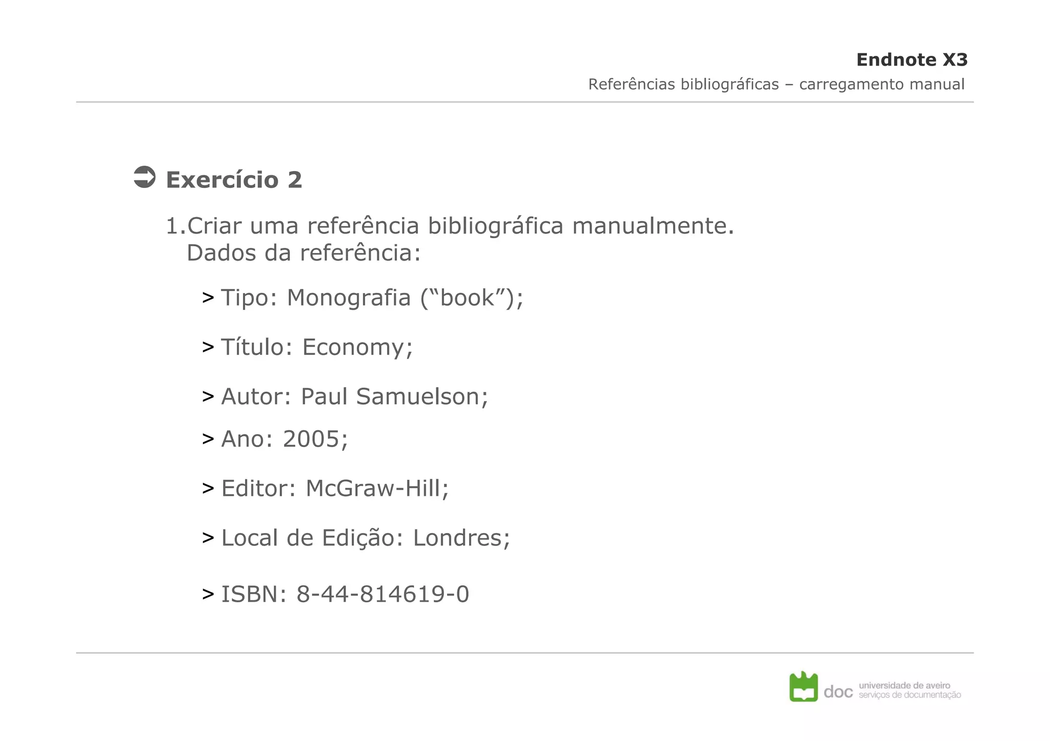 Endnote X3
                                    Referências bibliográficas – carregamento manual




Exercício 2

1.Criar uma referência bibliográfica manualmente.
  Dados da referência:

   > Tipo: Monografia (“book”);

   > Título: Economy;

   > Autor: Paul Samuelson;
   > Ano: 2005;

   > Editor: McGraw-Hill;

   > Local de Edição: Londres;

   > ISBN: 8-44-814619-0
 