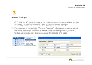 Endnote X3
                                                        Referências bibliográficas



 3
Smart Groups

1. O EndNote X3 permite agrupar dinamicamente as referências por
   assunto, autor ou termo(s) em qualquer outro campo;
2. Estes grupos especiais, “Smart Groups”, são construídos a partir
   de uma pesquisa dinâmica, efectuada em tempo real, sobre
   todas as referências presentes na Biblioteca em uso:
 