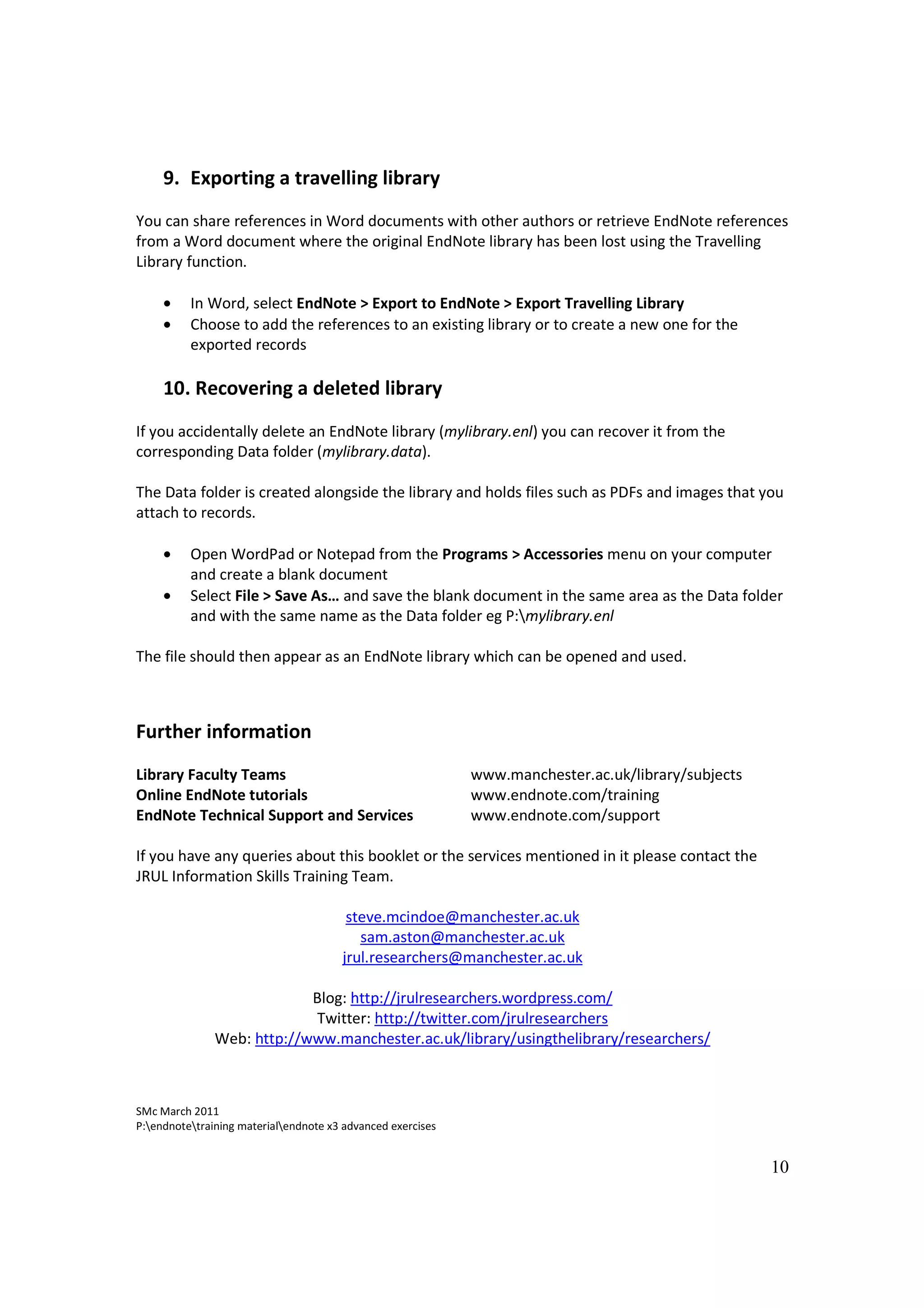 9. Exporting a travelling library
You can share references in Word documents with other authors or retrieve EndNote references
from a Word document where the original EndNote library has been lost using the Travelling
Library function.

     •    In Word, select EndNote > Export to EndNote > Export Travelling Library
     •    Choose to add the references to an existing library or to create a new one for the
          exported records

     10. Recovering a deleted library
If you accidentally delete an EndNote library (mylibrary.enl) you can recover it from the
corresponding Data folder (mylibrary.data).

The Data folder is created alongside the library and holds files such as PDFs and images that you
attach to records.

     •    Open WordPad or Notepad from the Programs > Accessories menu on your computer
          and create a blank document
     •    Select File > Save As… and save the blank document in the same area as the Data folder
          and with the same name as the Data folder eg P:mylibrary.enl

The file should then appear as an EndNote library which can be opened and used.



Further information
Library Faculty Teams                                        www.manchester.ac.uk/library/subjects
Online EndNote tutorials                                     www.endnote.com/training
EndNote Technical Support and Services                       www.endnote.com/support

If you have any queries about this booklet or the services mentioned in it please contact the
JRUL Information Skills Training Team.

                                        steve.mcindoe@manchester.ac.uk
                                          sam.aston@manchester.ac.uk
                                       jrul.researchers@manchester.ac.uk

                            Blog: http://jrulresearchers.wordpress.com/
                            Twitter: http://twitter.com/jrulresearchers
               Web: http://www.manchester.ac.uk/library/usingthelibrary/researchers/



SMc March 2011
P:endnotetraining materialendnote x3 advanced exercises


                                                                                                     10
 