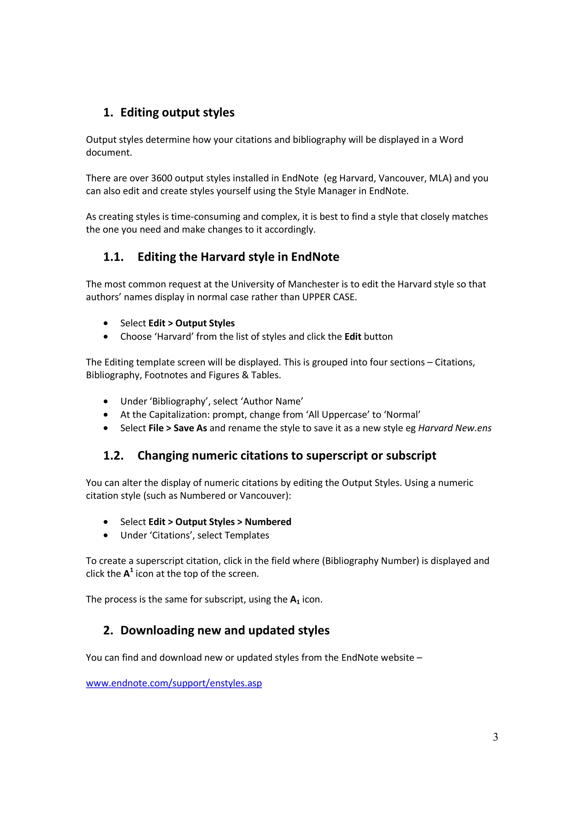 1. Editing output styles
Output styles determine how your citations and bibliography will be displayed in a Word
document.

There are over 3600 output styles installed in EndNote (eg Harvard, Vancouver, MLA) and you
can also edit and create styles yourself using the Style Manager in EndNote.

As creating styles is time-consuming and complex, it is best to find a style that closely matches
the one you need and make changes to it accordingly.

    1.1.    Editing the Harvard style in EndNote
The most common request at the University of Manchester is to edit the Harvard style so that
authors’ names display in normal case rather than UPPER CASE.

    •   Select Edit > Output Styles
    •   Choose ‘Harvard’ from the list of styles and click the Edit button

The Editing template screen will be displayed. This is grouped into four sections – Citations,
Bibliography, Footnotes and Figures & Tables.

    •   Under ‘Bibliography’, select ‘Author Name’
    •   At the Capitalization: prompt, change from ‘All Uppercase’ to ‘Normal’
    •   Select File > Save As and rename the style to save it as a new style eg Harvard New.ens

    1.2.    Changing numeric citations to superscript or subscript
You can alter the display of numeric citations by editing the Output Styles. Using a numeric
citation style (such as Numbered or Vancouver):

    •   Select Edit > Output Styles > Numbered
    •   Under ‘Citations’, select Templates

To create a superscript citation, click in the field where (Bibliography Number) is displayed and
click the A1 icon at the top of the screen.

The process is the same for subscript, using the A1 icon.


    2. Downloading new and updated styles
You can find and download new or updated styles from the EndNote website –

www.endnote.com/support/enstyles.asp




                                                                                                    3
 
