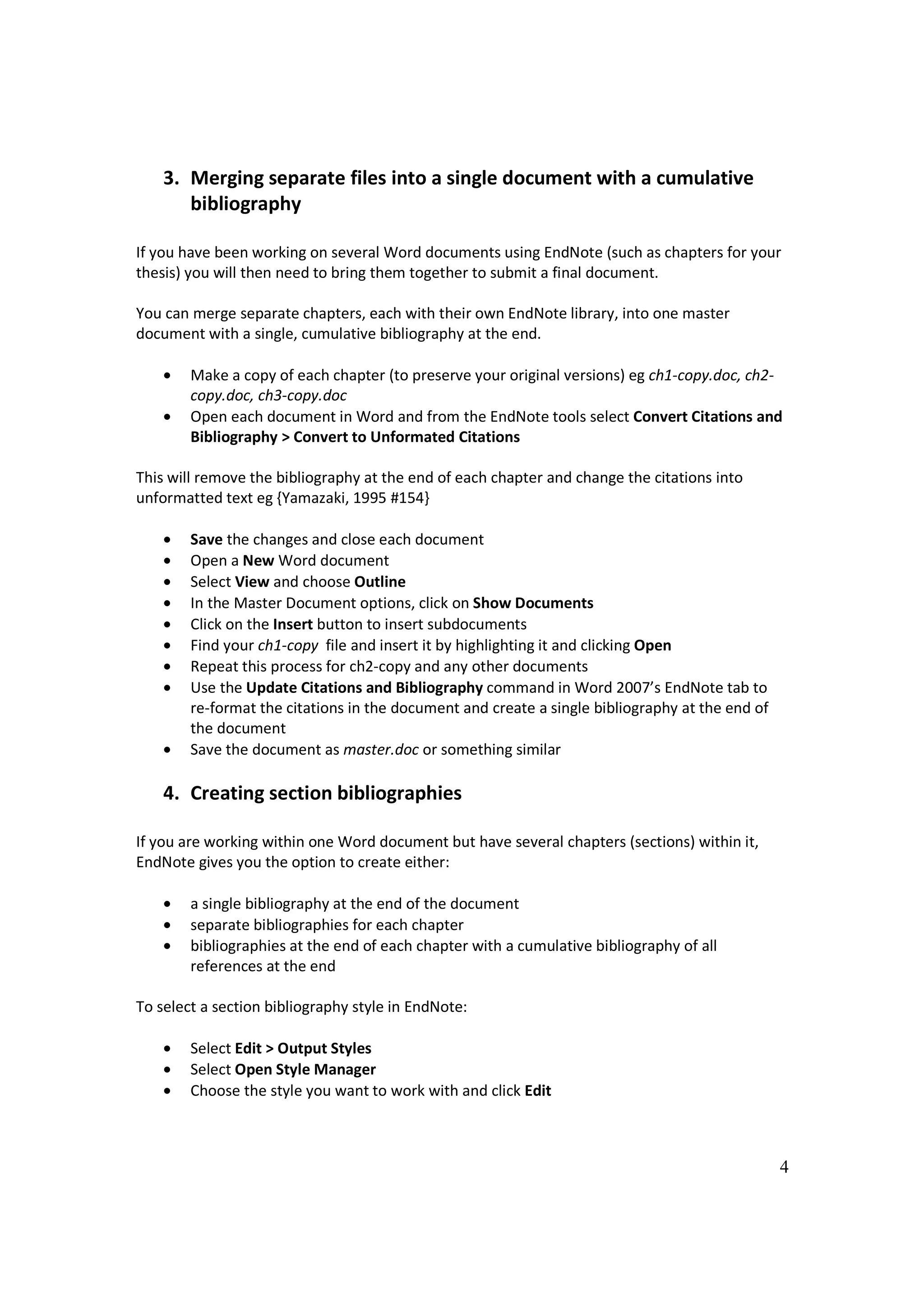 3. Merging separate files into a single document with a cumulative
       bibliography

If you have been working on several Word documents using EndNote (such as chapters for your
thesis) you will then need to bring them together to submit a final document.

You can merge separate chapters, each with their own EndNote library, into one master
document with a single, cumulative bibliography at the end.

    •   Make a copy of each chapter (to preserve your original versions) eg ch1-copy.doc, ch2-
        copy.doc, ch3-copy.doc
    •   Open each document in Word and from the EndNote tools select Convert Citations and
        Bibliography > Convert to Unformated Citations

This will remove the bibliography at the end of each chapter and change the citations into
unformatted text eg {Yamazaki, 1995 #154}

    •   Save the changes and close each document
    •   Open a New Word document
    •   Select View and choose Outline
    •   In the Master Document options, click on Show Documents
    •   Click on the Insert button to insert subdocuments
    •   Find your ch1-copy file and insert it by highlighting it and clicking Open
    •   Repeat this process for ch2-copy and any other documents
    •   Use the Update Citations and Bibliography command in Word 2007’s EndNote tab to
        re-format the citations in the document and create a single bibliography at the end of
        the document
    •   Save the document as master.doc or something similar

    4. Creating section bibliographies

If you are working within one Word document but have several chapters (sections) within it,
EndNote gives you the option to create either:

    •   a single bibliography at the end of the document
    •   separate bibliographies for each chapter
    •   bibliographies at the end of each chapter with a cumulative bibliography of all
        references at the end

To select a section bibliography style in EndNote:

    •   Select Edit > Output Styles
    •   Select Open Style Manager
    •   Choose the style you want to work with and click Edit



                                                                                                 4
 