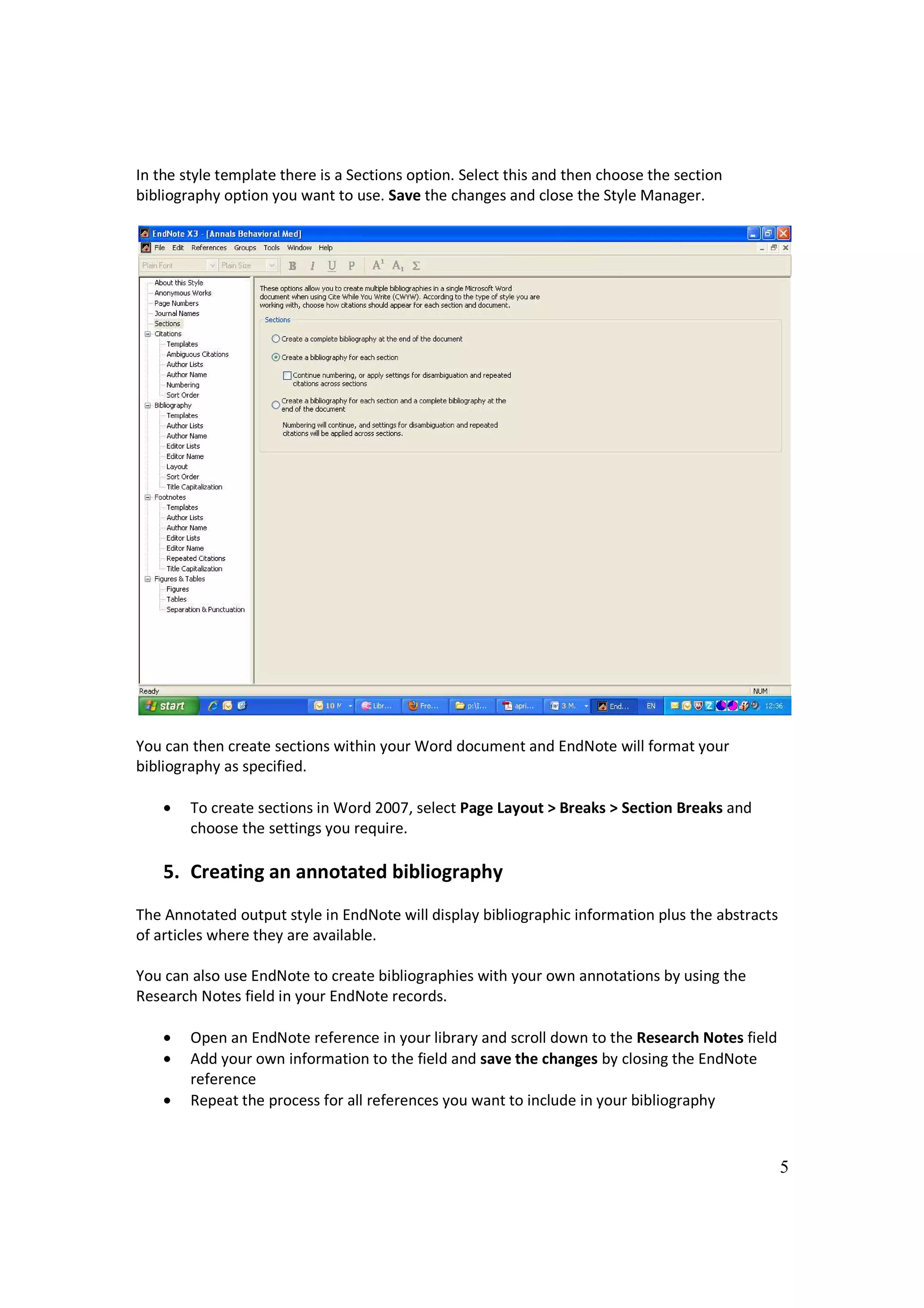 In the style template there is a Sections option. Select this and then choose the section
bibliography option you want to use. Save the changes and close the Style Manager.




You can then create sections within your Word document and EndNote will format your
bibliography as specified.

    •   To create sections in Word 2007, select Page Layout > Breaks > Section Breaks and
        choose the settings you require.

    5. Creating an annotated bibliography
The Annotated output style in EndNote will display bibliographic information plus the abstracts
of articles where they are available.

You can also use EndNote to create bibliographies with your own annotations by using the
Research Notes field in your EndNote records.

    •   Open an EndNote reference in your library and scroll down to the Research Notes field
    •   Add your own information to the field and save the changes by closing the EndNote
        reference
    •   Repeat the process for all references you want to include in your bibliography



                                                                                                  5
 