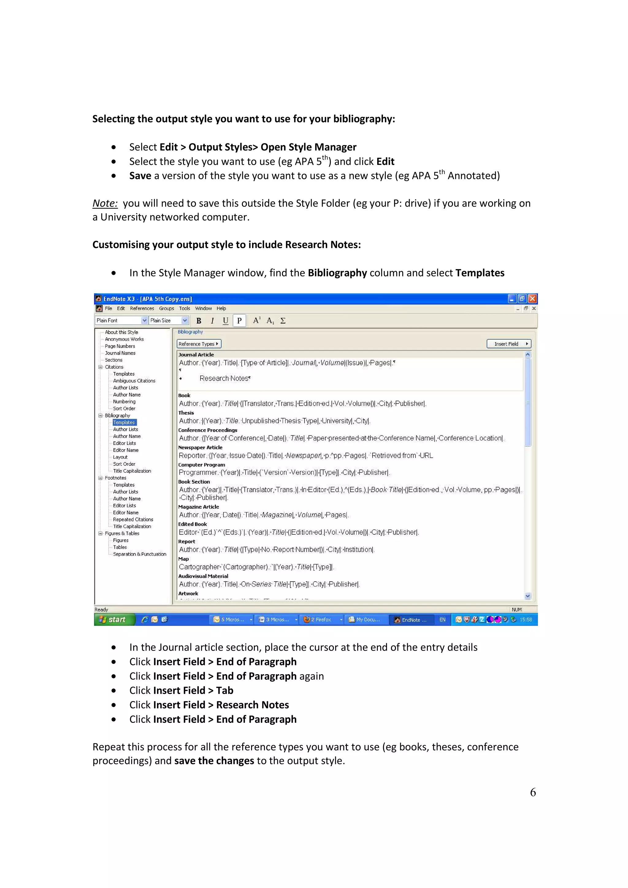 Selecting the output style you want to use for your bibliography:

    •   Select Edit > Output Styles> Open Style Manager
    •   Select the style you want to use (eg APA 5th) and click Edit
    •   Save a version of the style you want to use as a new style (eg APA 5th Annotated)

Note: you will need to save this outside the Style Folder (eg your P: drive) if you are working on
a University networked computer.

Customising your output style to include Research Notes:

    •   In the Style Manager window, find the Bibliography column and select Templates




    •   In the Journal article section, place the cursor at the end of the entry details
    •   Click Insert Field > End of Paragraph
    •   Click Insert Field > End of Paragraph again
    •   Click Insert Field > Tab
    •   Click Insert Field > Research Notes
    •   Click Insert Field > End of Paragraph

Repeat this process for all the reference types you want to use (eg books, theses, conference
proceedings) and save the changes to the output style.

                                                                                                 6
 