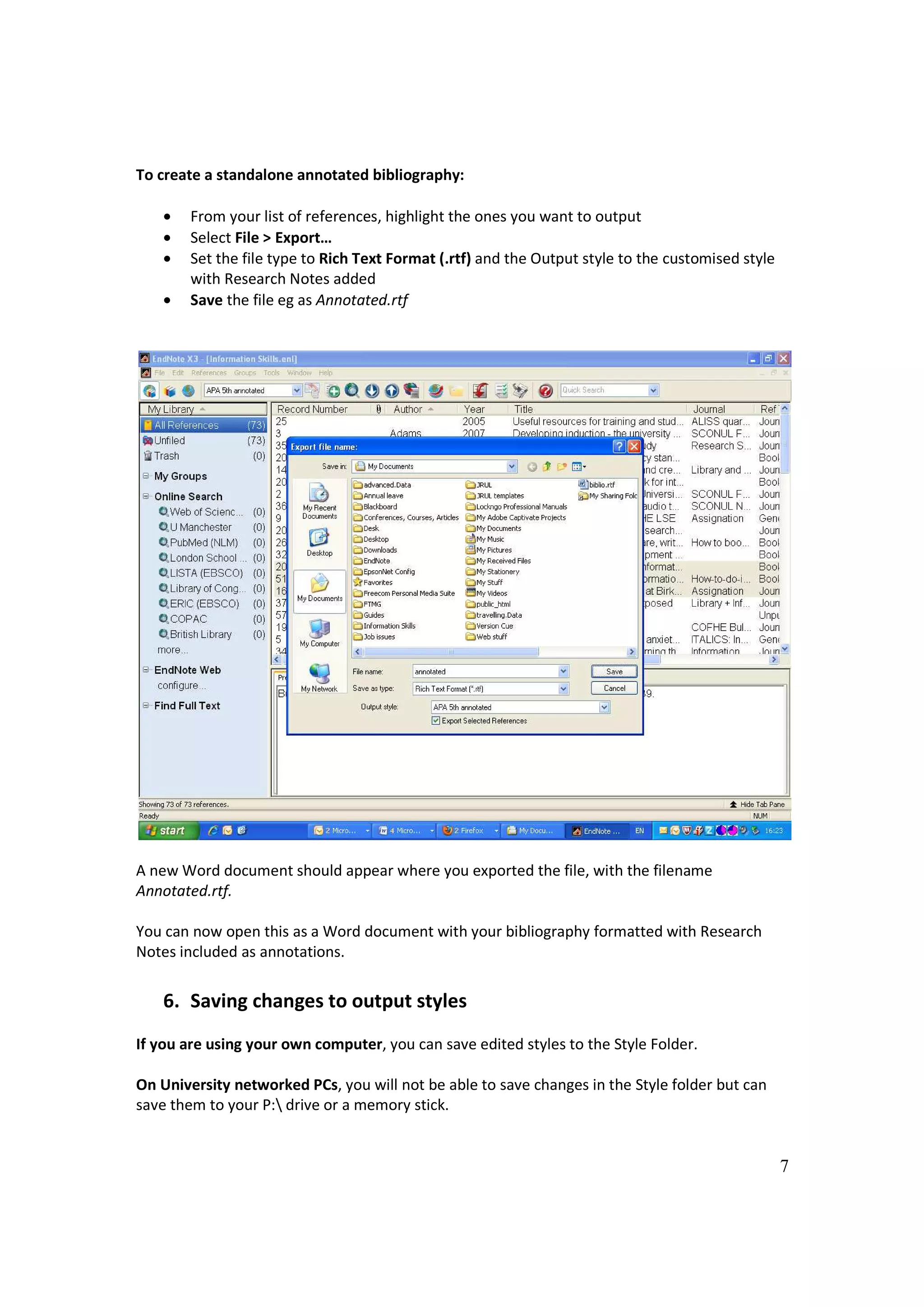 To create a standalone annotated bibliography:

    •   From your list of references, highlight the ones you want to output
    •   Select File > Export…
    •   Set the file type to Rich Text Format (.rtf) and the Output style to the customised style
        with Research Notes added
    •   Save the file eg as Annotated.rtf




A new Word document should appear where you exported the file, with the filename
Annotated.rtf.

You can now open this as a Word document with your bibliography formatted with Research
Notes included as annotations.


    6. Saving changes to output styles
If you are using your own computer, you can save edited styles to the Style Folder.

On University networked PCs, you will not be able to save changes in the Style folder but can
save them to your P: drive or a memory stick.


                                                                                                    7
 